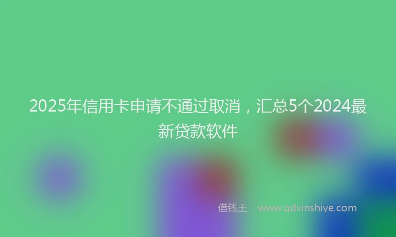 2025年信用卡申请不通过取消，汇总5个2024最新贷款软件