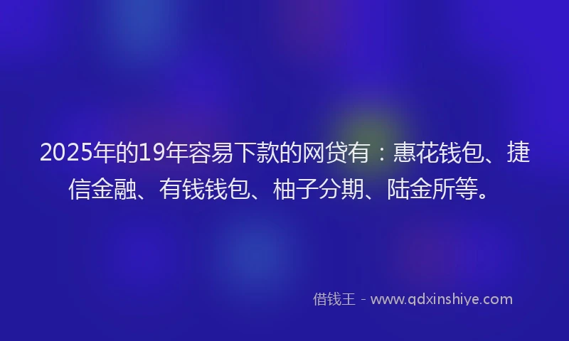 2025年的19年容易下款的网贷有：惠花钱包、捷信金融、有钱钱包、柚子分期、陆金所等。