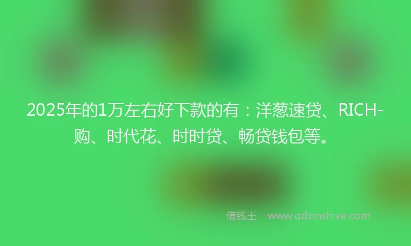 2025年的1万左右好下款的有：洋葱速贷、RICH-购、时代花、时时贷、畅贷钱包等。