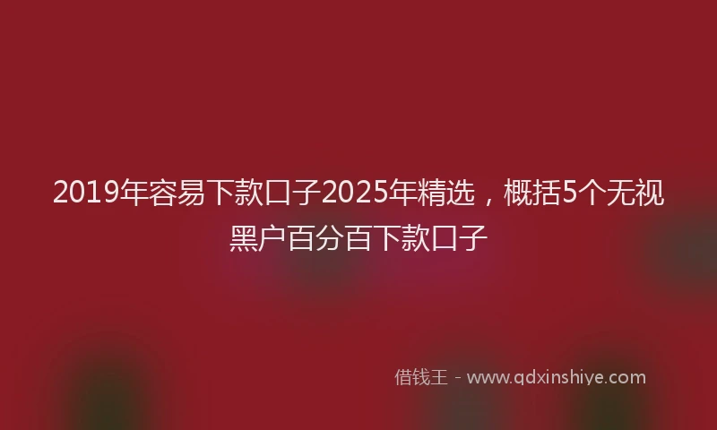 2019年容易下款口子2025年精选，概括5个无视黑户百分百下款口子