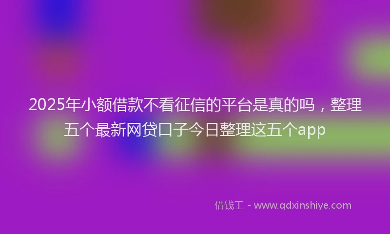 2025年小额借款不看征信的平台是真的吗，整理五个最新网贷口子今日整理这五个app