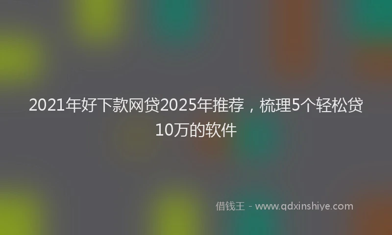 2021年好下款网贷2025年推荐，梳理5个轻松贷10万的软件