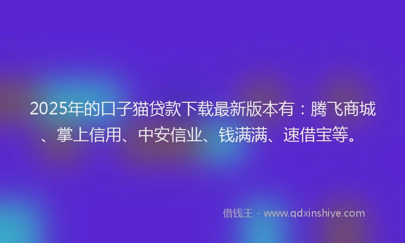 2025年的口子猫贷款下载最新版本有：腾飞商城、掌上信用、中安信业、钱满满、速借宝等。