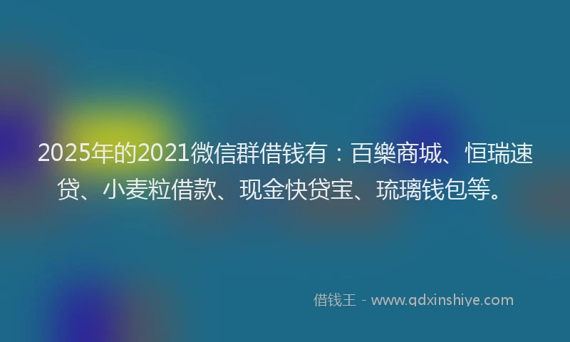 2025年的2021微信群借钱有：百樂商城、恒瑞速贷、小麦粒借款、现金快贷宝、琉璃钱包等。
