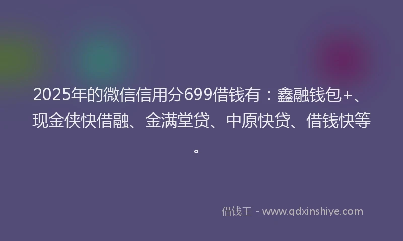 2025年的微信信用分699借钱有：鑫融钱包+、现金侠快借融、金满堂贷、中原快贷、借钱快等。