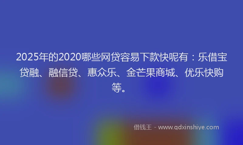 2025年的2020哪些网贷容易下款快呢有：乐借宝贷融、融信贷、惠众乐、金芒果商城、优乐快购等。