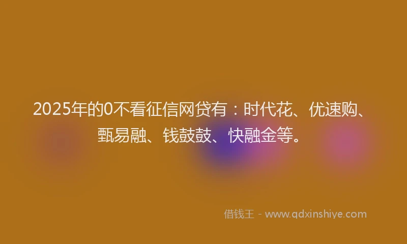 2025年的0不看征信网贷有：时代花、优速购、甄易融、钱鼓鼓、快融金等。