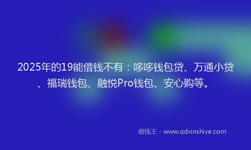 2025年的19能借钱不有：哆哆钱包贷、万通小贷、福瑞钱包、融悦Pro钱包、安心购等。