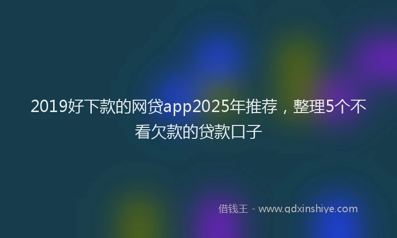 2019好下款的网贷app2025年推荐，整理5个不看欠款的贷款口子