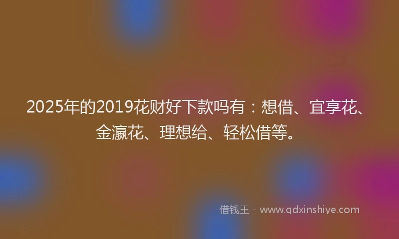 2025年的2019花财好下款吗有：想借、宜享花、金瀛花、理想给、轻松借等。