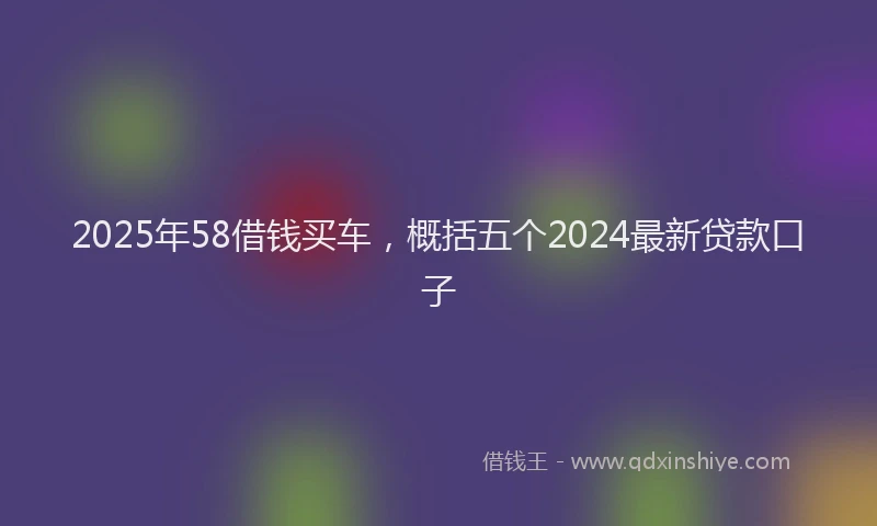 2025年58借钱买车，概括五个2024最新贷款口子