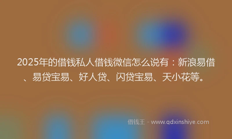2025年的借钱私人借钱微信怎么说有：新浪易借、易贷宝易、好人贷、闪贷宝易、天小花等。