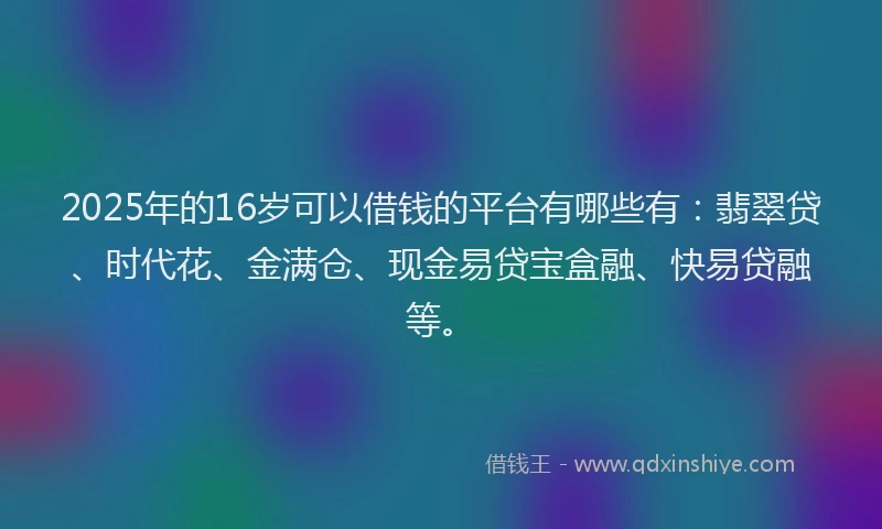 2025年的16岁可以借钱的平台有哪些有：翡翠贷、时代花、金满仓、现金易贷宝盒融、快易贷融等。
