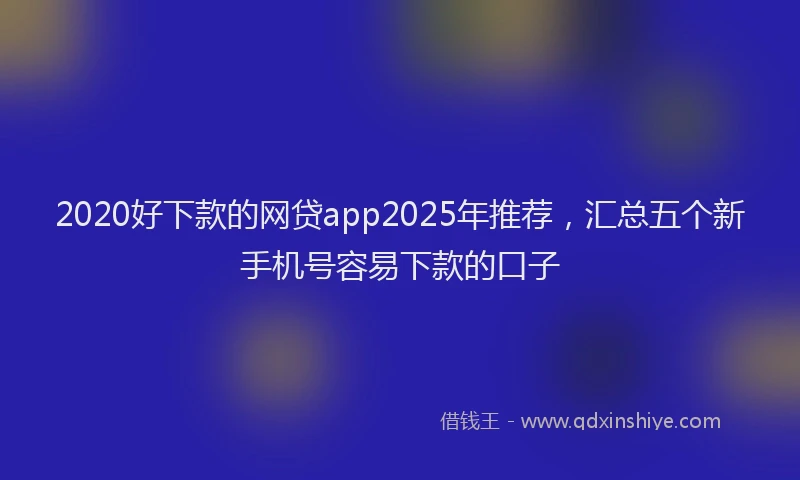 2020好下款的网贷app2025年推荐，汇总五个新手机号容易下款的口子