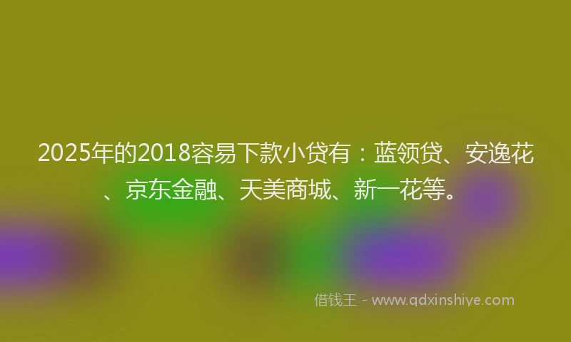 2025年的2018容易下款小贷有：蓝领贷、安逸花、京东金融、天美商城、新一花等。