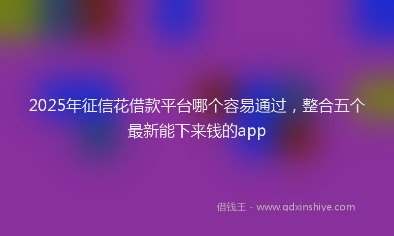 2025年征信花借款平台哪个容易通过，整合五个最新能下来钱的app