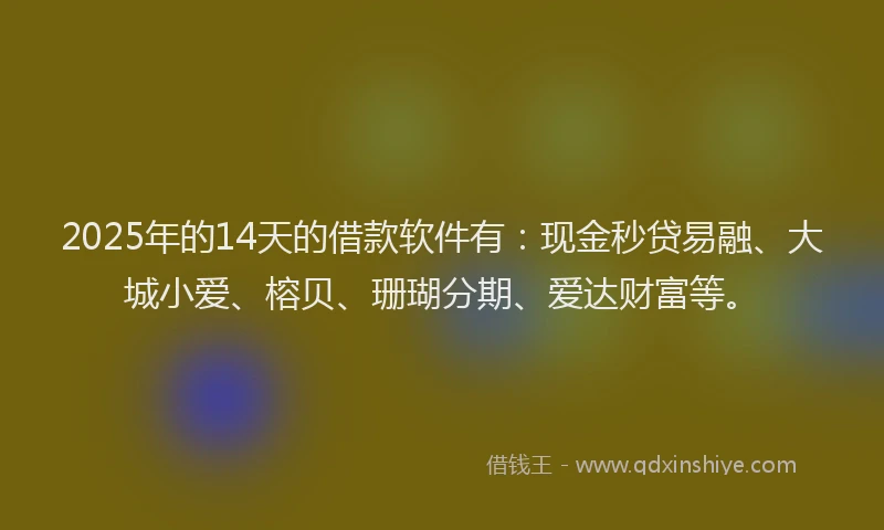 2025年的14天的借款软件有：现金秒贷易融、大城小爱、榕贝、珊瑚分期、爱达财富等。