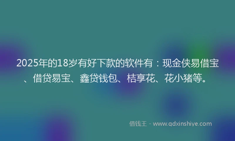 2025年的18岁有好下款的软件有：现金侠易借宝、借贷易宝、鑫贷钱包、桔享花、花小猪等。