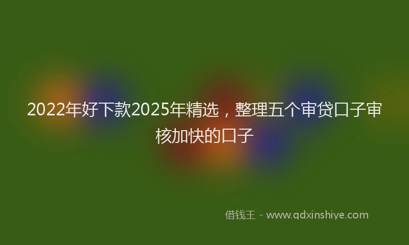 2022年好下款2025年精选，整理五个审贷口子审核加快的口子