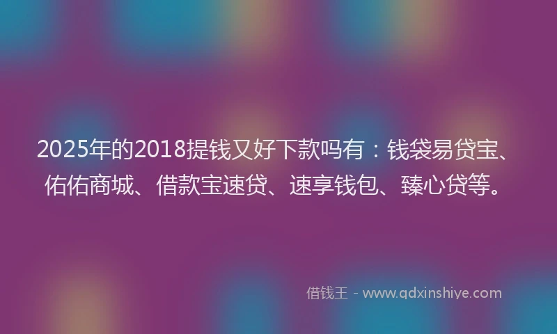 2025年的2018提钱又好下款吗有：钱袋易贷宝、佑佑商城、借款宝速贷、速享钱包、臻心贷等。