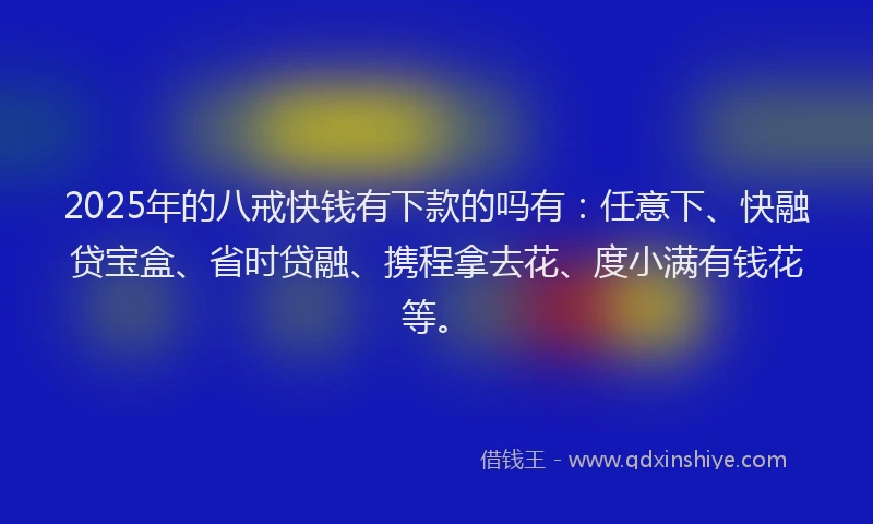 2025年的八戒快钱有下款的吗有：任意下、快融贷宝盒、省时贷融、携程拿去花、度小满有钱花等。
