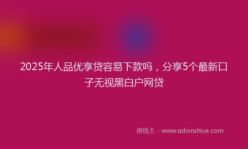 2025年人品优享贷容易下款吗，分享5个最新口子无视黑白户网贷