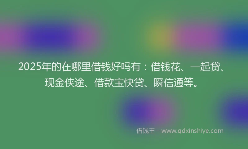 2025年的在哪里借钱好吗有：借钱花、一起贷、现金侠途、借款宝快贷、瞬信通等。