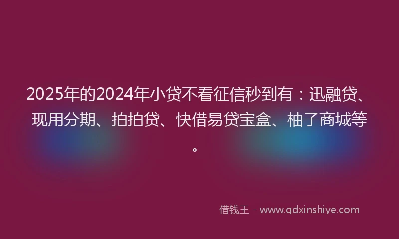 2025年的2024年小贷不看征信秒到有：迅融贷、现用分期、拍拍贷、快借易贷宝盒、柚子商城等。