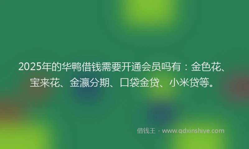 2025年的华鸭借钱需要开通会员吗有：金色花、宝来花、金瀛分期、口袋金贷、小米贷等。
