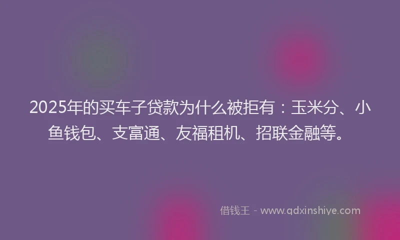 2025年的买车子贷款为什么被拒有：玉米分、小鱼钱包、支富通、友福租机、招联金融等。