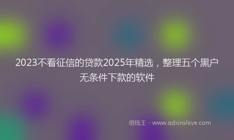 2023不看征信的贷款2025年精选，整理五个黑户无条件下款的软件
