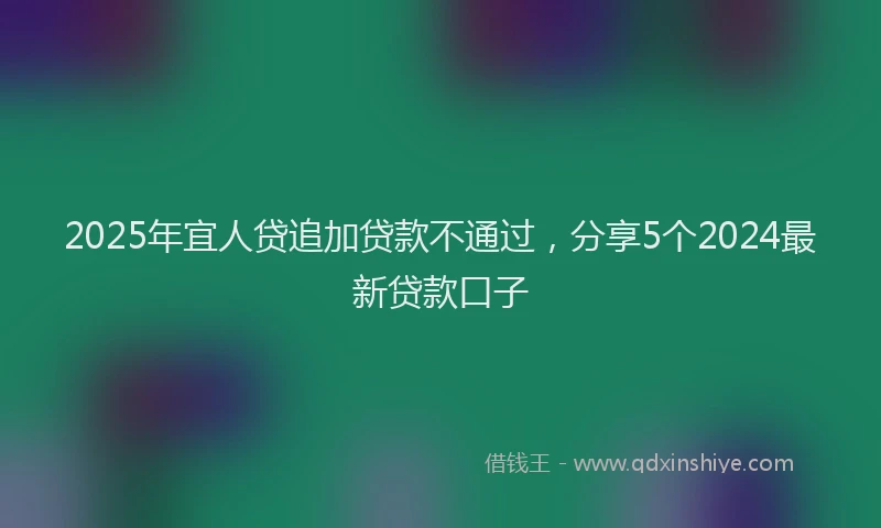 2025年宜人贷追加贷款不通过，分享5个2024最新贷款口子