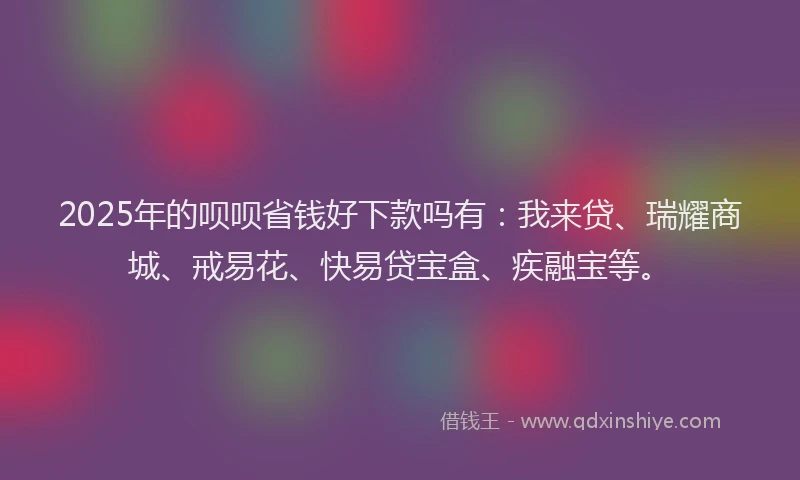 2025年的呗呗省钱好下款吗有：我来贷、瑞耀商城、戒易花、快易贷宝盒、疾融宝等。