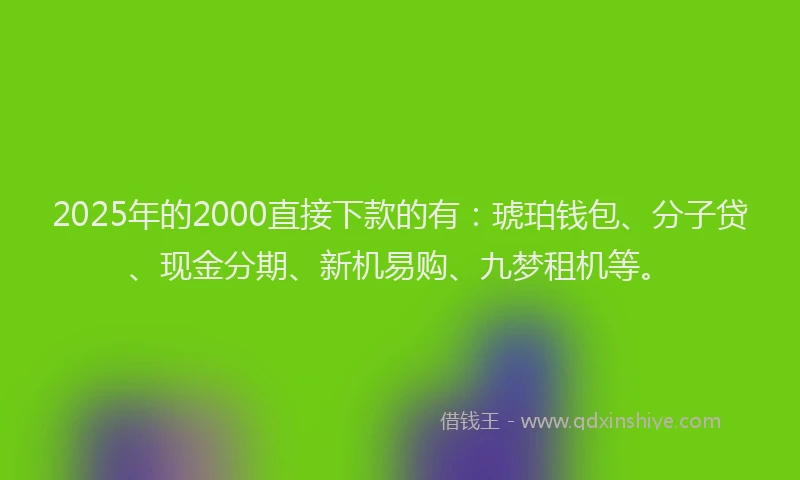 2025年的2000直接下款的有：琥珀钱包、分子贷、现金分期、新机易购、九梦租机等。