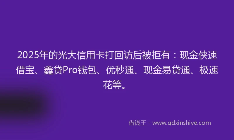2025年的光大信用卡打回访后被拒有：现金侠速借宝、鑫贷Pro钱包、优秒通、现金易贷通、极速花等。