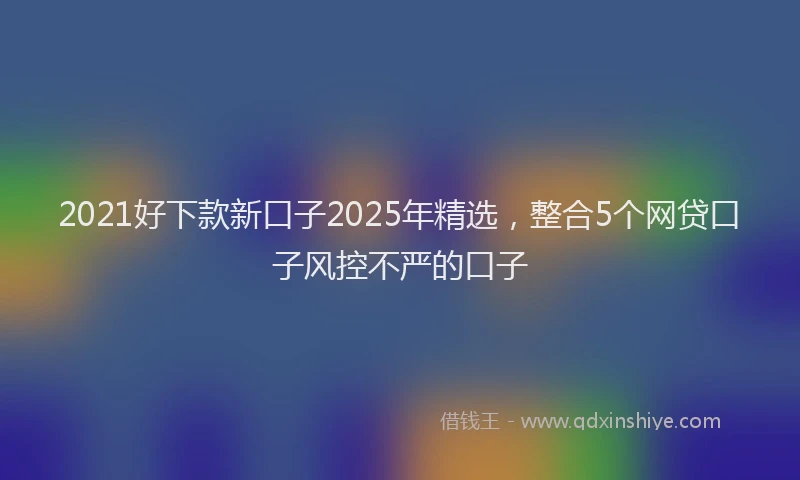 2021好下款新口子2025年精选，整合5个网贷口子风控不严的口子