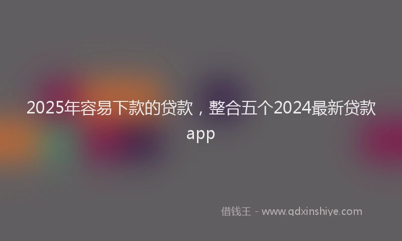 2025年容易下款的贷款，整合五个2024最新贷款app