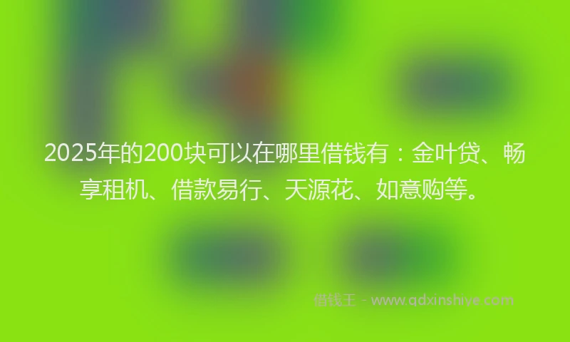 2025年的200块可以在哪里借钱有：金叶贷、畅享租机、借款易行、天源花、如意购等。