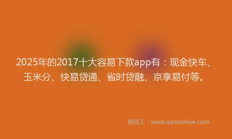 2025年的2017十大容易下款app有：现金快车、玉米分、快易贷通、省时贷融、京享易付等。