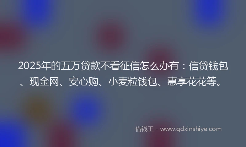 2025年的五万贷款不看征信怎么办有：信贷钱包、现金网、安心购、小麦粒钱包、惠享花花等。