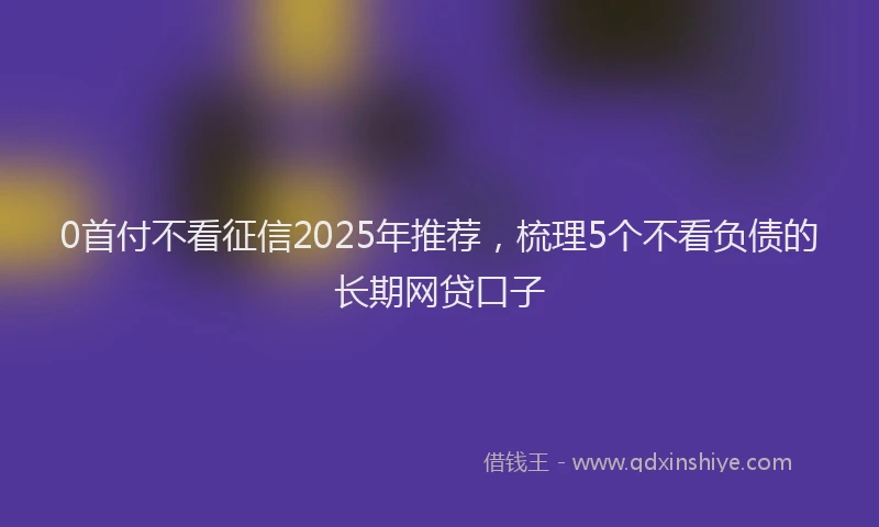 0首付不看征信2025年推荐，梳理5个不看负债的长期网贷口子