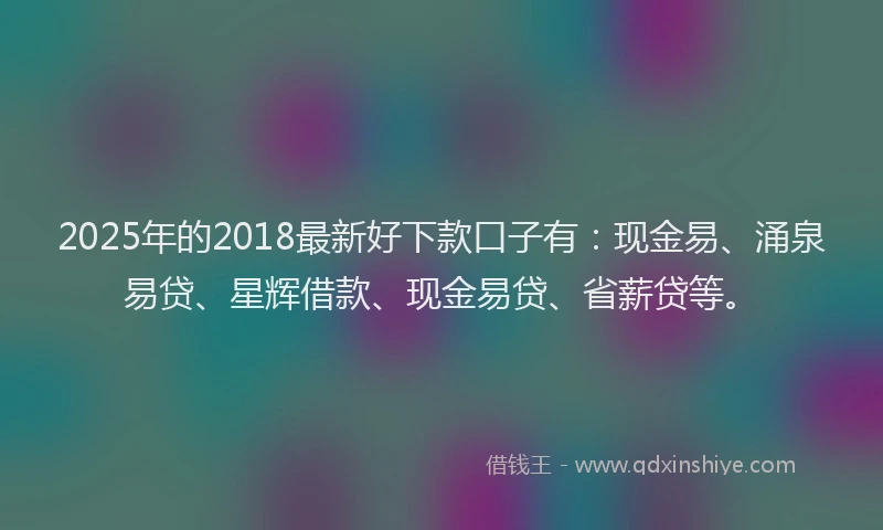 2025年的2018最新好下款口子有：现金易、涌泉易贷、星辉借款、现金易贷、省薪贷等。