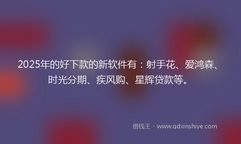2025年的好下款的新软件有：射手花、爱鸿森、时光分期、疾风购、星辉贷款等。