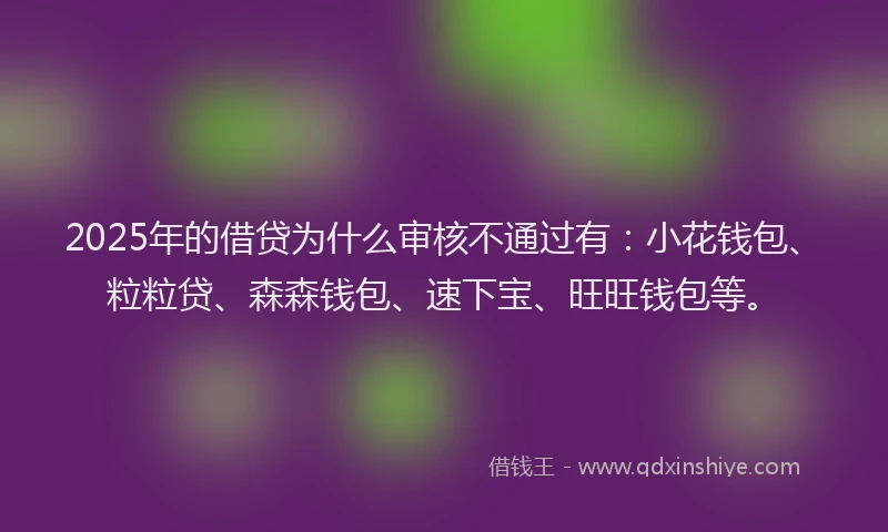 2025年的借贷为什么审核不通过有：小花钱包、粒粒贷、森森钱包、速下宝、旺旺钱包等。