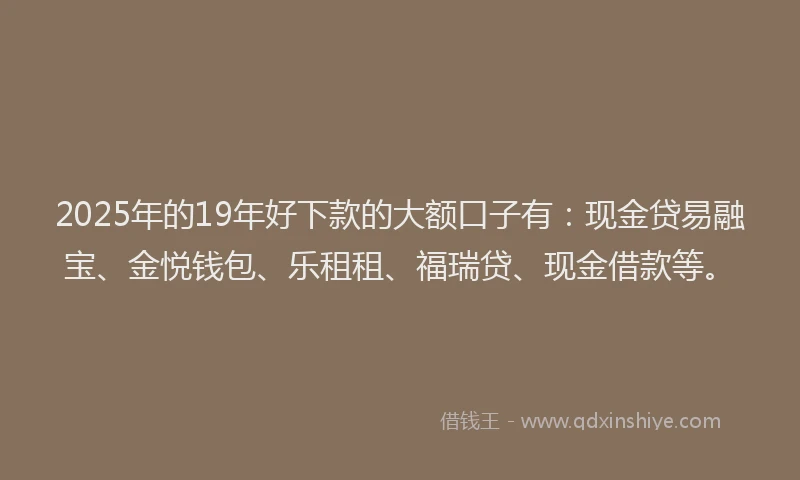 2025年的19年好下款的大额口子有：现金贷易融宝、金悦钱包、乐租租、福瑞贷、现金借款等。