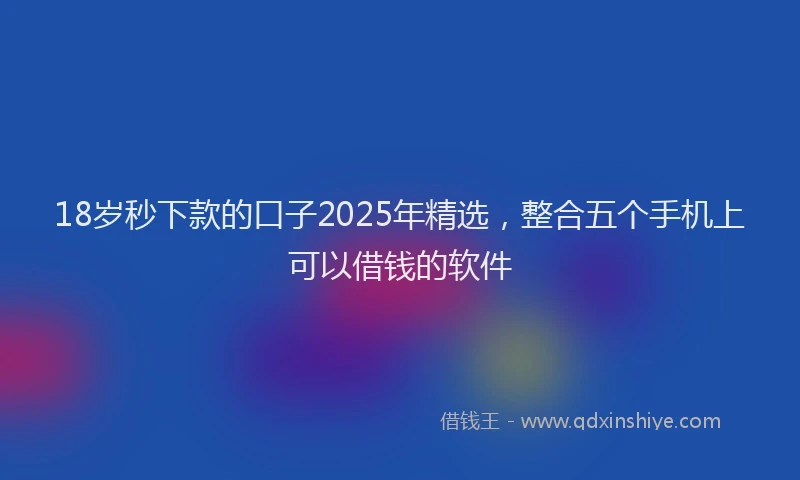 18岁秒下款的口子2025年精选，整合五个手机上可以借钱的软件