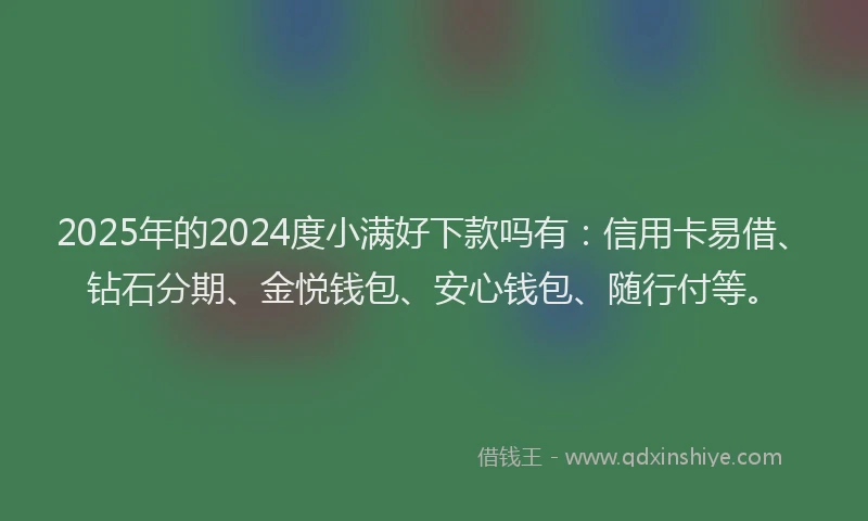 2025年的2024度小满好下款吗有：信用卡易借、钻石分期、金悦钱包、安心钱包、随行付等。