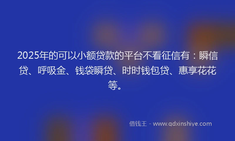 2025年的可以小额贷款的平台不看征信有：瞬信贷、呼吸金、钱袋瞬贷、时时钱包贷、惠享花花等。