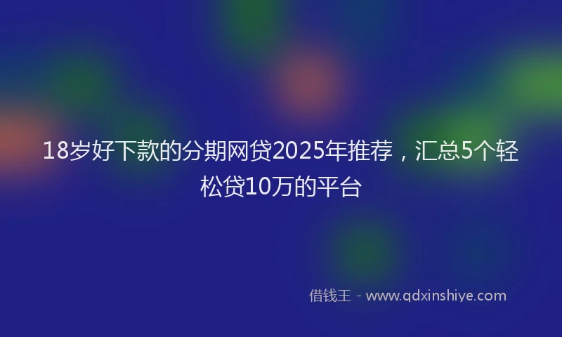 18岁好下款的分期网贷2025年推荐，汇总5个轻松贷10万的平台