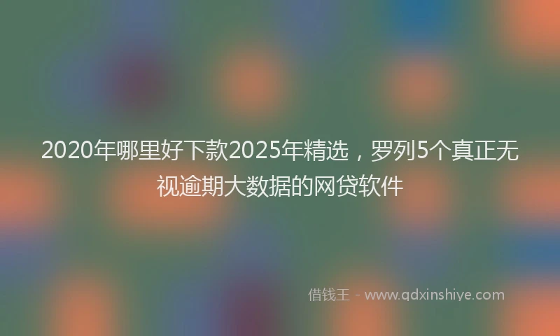 2020年哪里好下款2025年精选，罗列5个真正无视逾期大数据的网贷软件